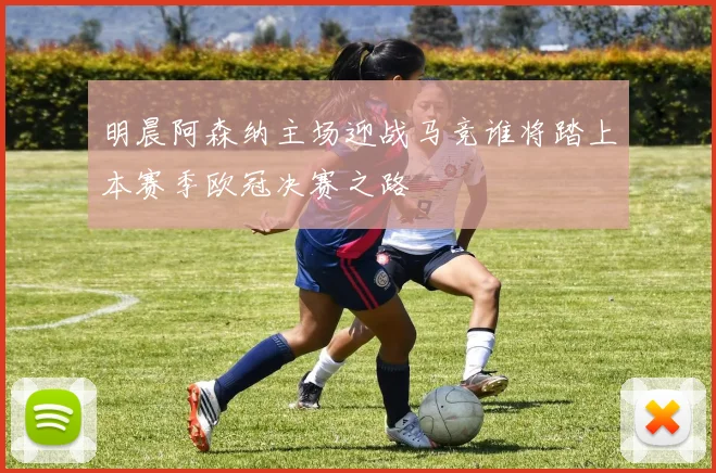 明晨阿森纳主场迎战马竞谁将踏上本赛季欧冠决赛之路