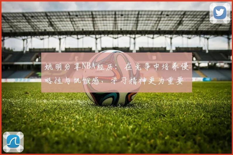 姚明分享NBA经历：在竞争中培养侵略性与饥饿感，学习精神更为重要