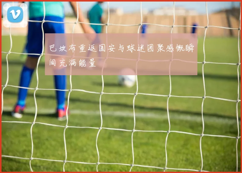 巴坎布重返国安与球迷团聚感慨瞬间充满能量