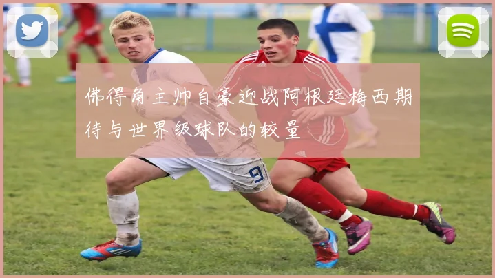 佛得角主帅自豪迎战阿根廷梅西期待与世界级球队的较量