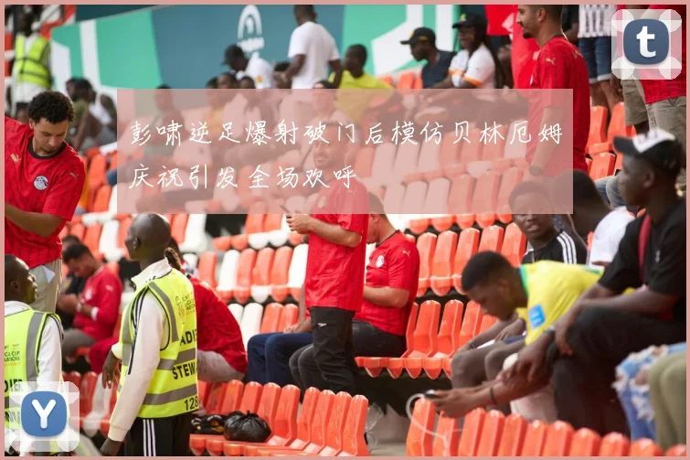 彭啸逆足爆射破门后模仿贝林厄姆庆祝引发全场欢呼