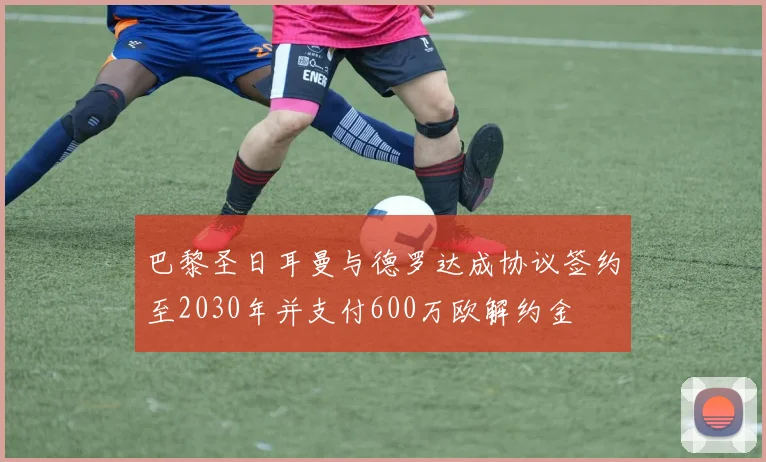 巴黎圣日耳曼与德罗达成协议签约至2030年并支付600万欧解约金