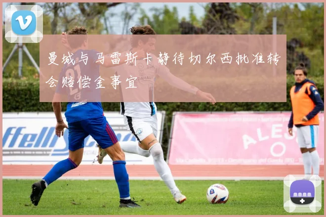 曼城与马雷斯卡静待切尔西批准转会赔偿金事宜