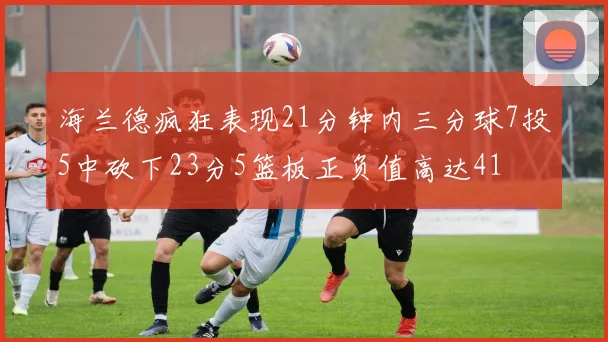 海兰德疯狂表现21分钟内三分球7投5中砍下23分5篮板正负值高达41