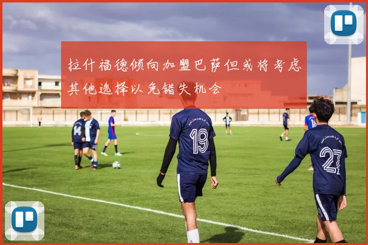 拉什福德倾向加盟巴萨但或将考虑其他选择以免错失机会