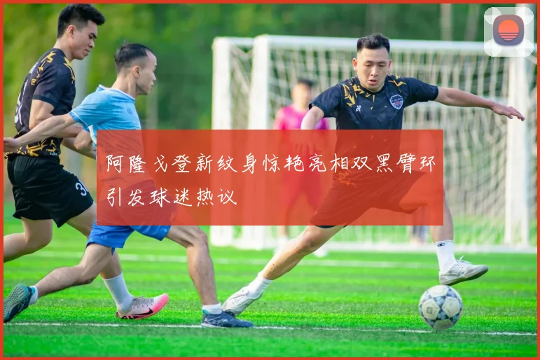 阿隆戈登新纹身惊艳亮相双黑臂环引发球迷热议