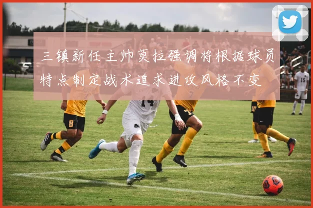三镇新任主帅莫拉强调将根据球员特点制定战术追求进攻风格不变