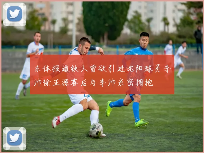 东体报道铁人曾欲引进沈阳球员李帅徐正源赛后与李帅亲密拥抱