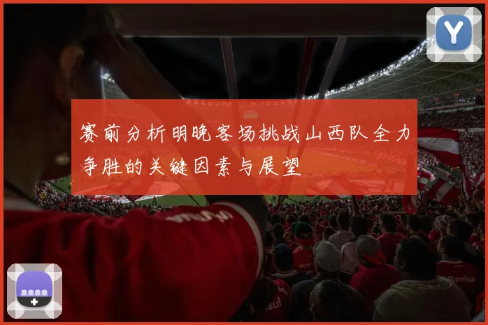 赛前分析明晚客场挑战山西队全力争胜的关键因素与展望