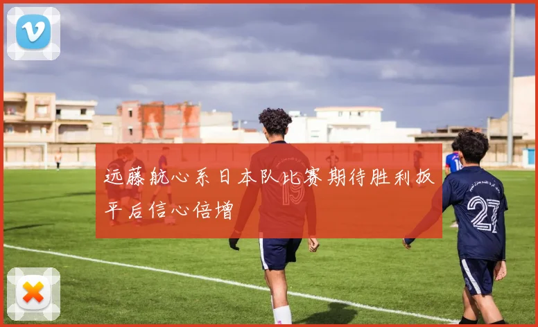 远藤航心系日本队比赛期待胜利扳平后信心倍增