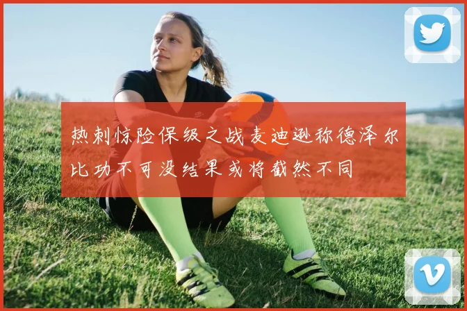 热刺惊险保级之战麦迪逊称德泽尔比功不可没结果或将截然不同