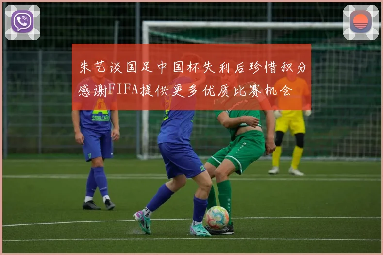朱艺谈国足中国杯失利后珍惜积分感谢FIFA提供更多优质比赛机会