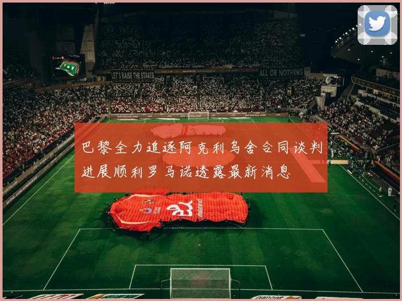 巴黎全力追逐阿克利乌舍合同谈判进展顺利罗马诺透露最新消息