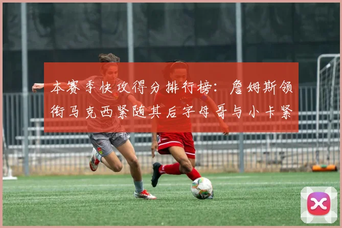 本赛季快攻得分排行榜：詹姆斯领衔马克西紧随其后字母哥与小卡紧追不舍
