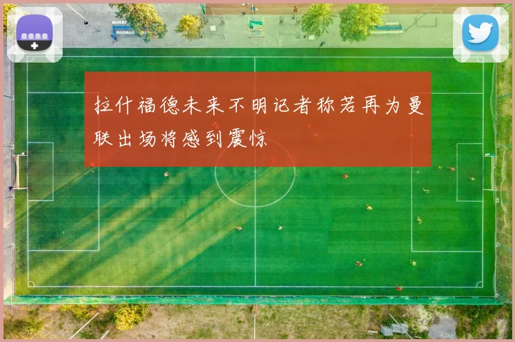 拉什福德未来不明记者称若再为曼联出场将感到震惊
