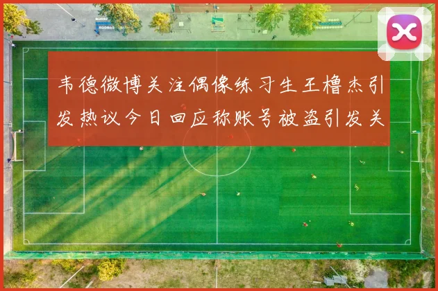 韦德微博关注偶像练习生王橹杰引发热议今日回应称账号被盗引发关注